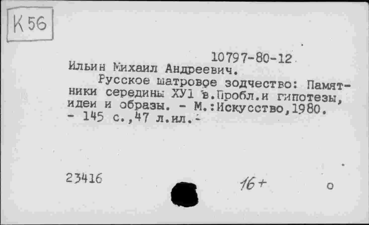 ﻿К 56
u	10797-80-12
Ильин Кихаил Андреевич.
Русское ыатровре зодчество: Памятники середины ХУ1 в.Пробл.и гипотезы, идеи и образы. - М.: Искусство.1980, - 145 с.,47 л.ил.-
23416

о